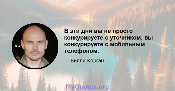 В эти дни вы не просто конкурируете с уточником, вы конкурируете с мобильным телефоном.