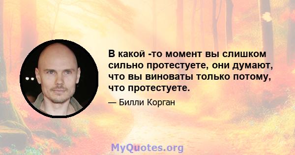 В какой -то момент вы слишком сильно протестуете, они думают, что вы виноваты только потому, что протестуете.