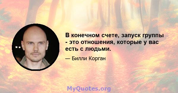 В конечном счете, запуск группы - это отношения, которые у вас есть с людьми.