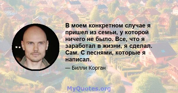 В моем конкретном случае я пришел из семьи, у которой ничего не было. Все, что я заработал в жизни, я сделал. Сам. С песнями, которые я написал.