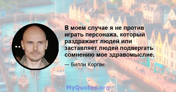 В моем случае я не против играть персонажа, который раздражает людей или заставляет людей подвергать сомнению мое здравомыслие.