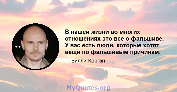 В нашей жизни во многих отношениях это все о фальшиве. У вас есть люди, которые хотят вещи по фальшивым причинам.