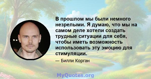 В прошлом мы были немного незрелыми. Я думаю, что мы на самом деле хотели создать трудные ситуации для себя, чтобы иметь возможность использовать эту эмоцию для стимуляции.