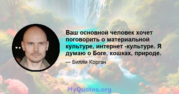 Ваш основной человек хочет поговорить о материальной культуре, интернет -культуре. Я думаю о Боге, кошках, природе.