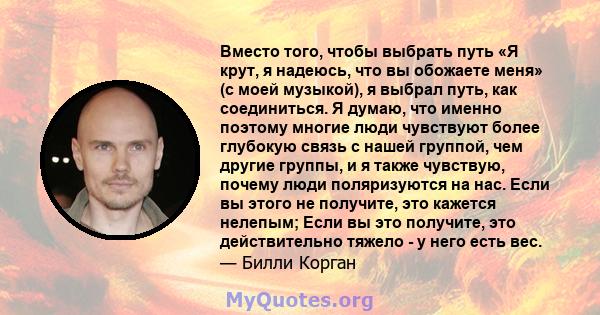 Вместо того, чтобы выбрать путь «Я крут, я надеюсь, что вы обожаете меня» (с моей музыкой), я выбрал путь, как соединиться. Я думаю, что именно поэтому многие люди чувствуют более глубокую связь с нашей группой, чем