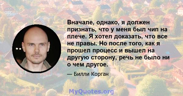 Вначале, однако, я должен признать, что у меня был чип на плече. Я хотел доказать, что все не правы. Но после того, как я прошел процесс и вышел на другую сторону, речь не было ни о чем другое.