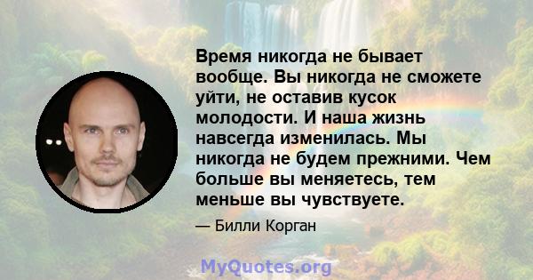 Время никогда не бывает вообще. Вы никогда не сможете уйти, не оставив кусок молодости. И наша жизнь навсегда изменилась. Мы никогда не будем прежними. Чем больше вы меняетесь, тем меньше вы чувствуете.