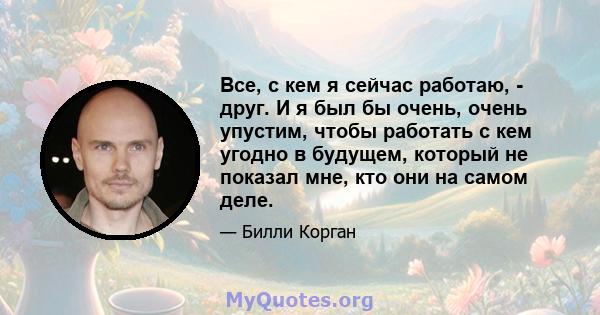 Все, с кем я сейчас работаю, - друг. И я был бы очень, очень упустим, чтобы работать с кем угодно в будущем, который не показал мне, кто они на самом деле.