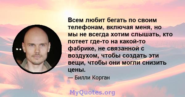 Всем любит бегать по своим телефонам, включая меня, но мы не всегда хотим слышать, кто потеет где-то на какой-то фабрике, не связанной с воздухом, чтобы создать эти вещи, чтобы они могли снизить цены.