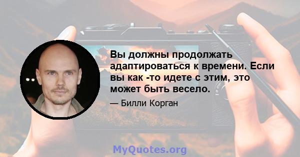 Вы должны продолжать адаптироваться к времени. Если вы как -то идете с этим, это может быть весело.