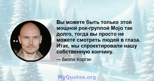 Вы можете быть только этой мощной рок-группой Mojo так долго, тогда вы просто не можете смотреть людей в глаза. Итак, мы спроектировали нашу собственную кончину.