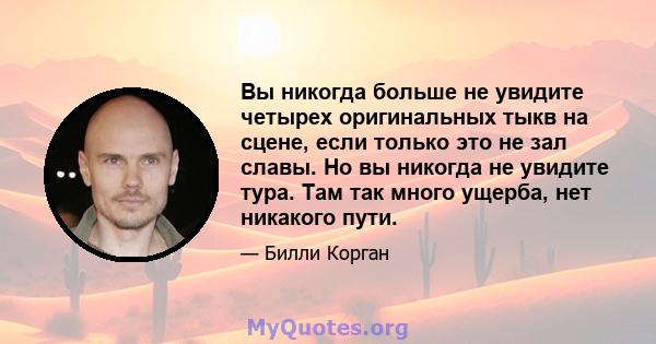 Вы никогда больше не увидите четырех оригинальных тыкв на сцене, если только это не зал славы. Но вы никогда не увидите тура. Там так много ущерба, нет никакого пути.