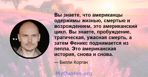 Вы знаете, что американцы одержимы жизнью, смертью и возрождением, это американский цикл. Вы знаете, пробуждение, трагическая, ужасная смерть, а затем Феникс поднимается из пепла. Это американская история, снова и снова.