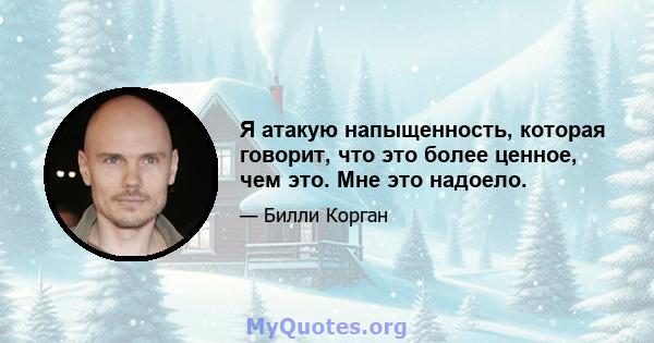 Я атакую ​​напыщенность, которая говорит, что это более ценное, чем это. Мне это надоело.