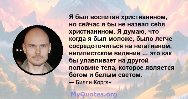 Я был воспитан христианином, но сейчас я бы не назвал себя христианином. Я думаю, что когда я был моложе, было легче сосредоточиться на негативном, нигилистском видении ... это как бы улавливает на другой половине тела, 