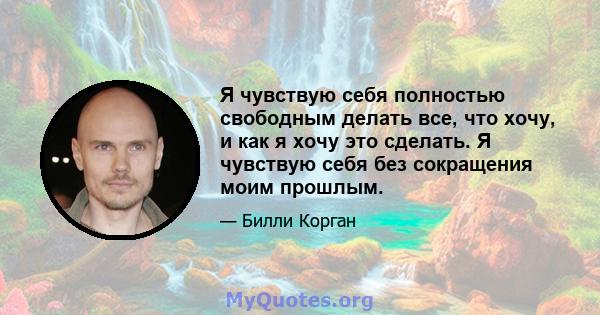 Я чувствую себя полностью свободным делать все, что хочу, и как я хочу это сделать. Я чувствую себя без сокращения моим прошлым.