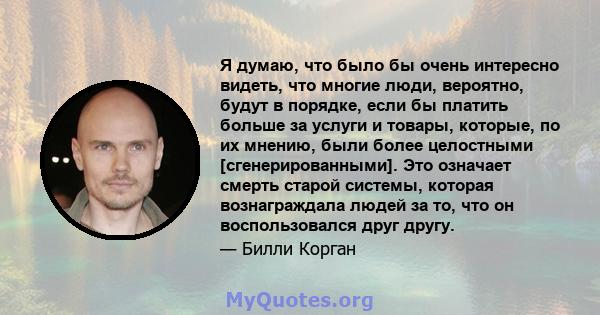 Я думаю, что было бы очень интересно видеть, что многие люди, вероятно, будут в порядке, если бы платить больше за услуги и товары, которые, по их мнению, были более целостными [сгенерированными]. Это означает смерть