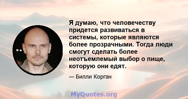 Я думаю, что человечеству придется развиваться в системы, которые являются более прозрачными. Тогда люди смогут сделать более неотъемлемый выбор о пище, которую они едят.