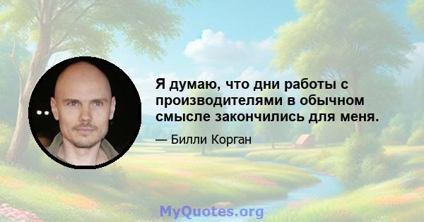 Я думаю, что дни работы с производителями в обычном смысле закончились для меня.