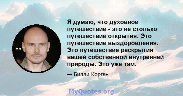 Я думаю, что духовное путешествие - это не столько путешествие открытия. Это путешествие выздоровления. Это путешествие раскрытия вашей собственной внутренней природы. Это уже там.