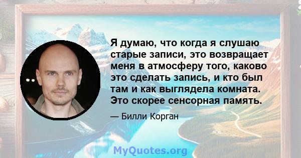 Я думаю, что когда я слушаю старые записи, это возвращает меня в атмосферу того, каково это сделать запись, и кто был там и как выглядела комната. Это скорее сенсорная память.