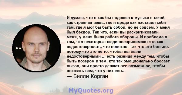 Я думаю, что я как бы подошел к музыке с такой, как странная вещь, где я вроде как наставил себя там, где я мог бы быть собой, но не совсем. У меня был бэкдор. Так что, если вы раскритиковали меня, у меня была работа