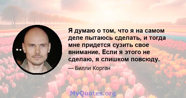 Я думаю о том, что я на самом деле пытаюсь сделать, и тогда мне придется сузить свое внимание. Если я этого не сделаю, я слишком повсюду.