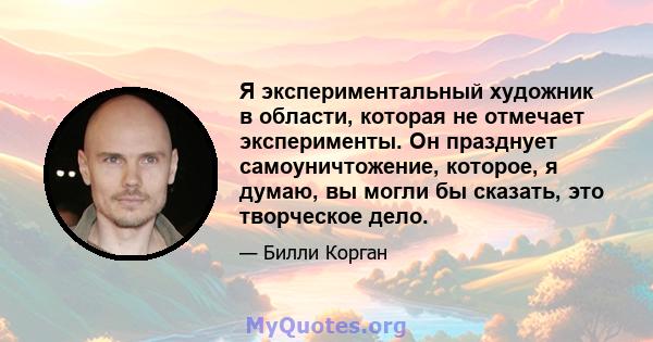 Я экспериментальный художник в области, которая не отмечает эксперименты. Он празднует самоуничтожение, которое, я думаю, вы могли бы сказать, это творческое дело.