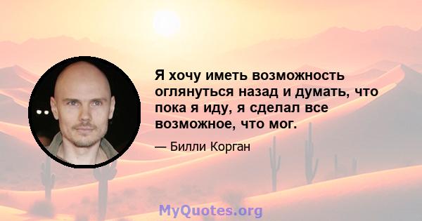 Я хочу иметь возможность оглянуться назад и думать, что пока я иду, я сделал все возможное, что мог.