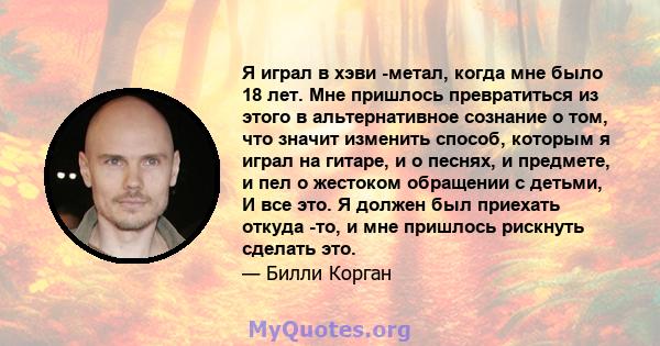 Я играл в хэви -метал, когда мне было 18 лет. Мне пришлось превратиться из этого в альтернативное сознание о том, что значит изменить способ, которым я играл на гитаре, и о песнях, и предмете, и пел о жестоком обращении 