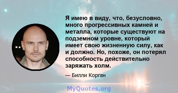 Я имею в виду, что, безусловно, много прогрессивных камней и металла, которые существуют на подземном уровне, который имеет свою жизненную силу, как и должно. Но, похоже, он потерял способность действительно заряжать