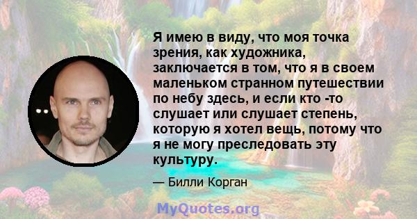 Я имею в виду, что моя точка зрения, как художника, заключается в том, что я в своем маленьком странном путешествии по небу здесь, и если кто -то слушает или слушает степень, которую я хотел вещь, потому что я не могу