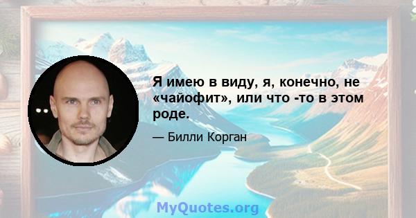 Я имею в виду, я, конечно, не «чайофит», или что -то в этом роде.