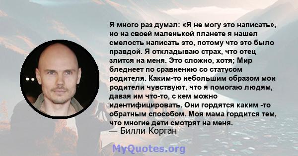 Я много раз думал: «Я не могу это написать», но на своей маленькой планете я нашел смелость написать это, потому что это было правдой. Я откладываю страх, что отец злится на меня. Это сложно, хотя; Мир бледнеет по