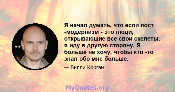 Я начал думать, что если пост -модернизм - это люди, открывающие все свои скелеты, я иду в другую сторону. Я больше не хочу, чтобы кто -то знал обо мне больше.