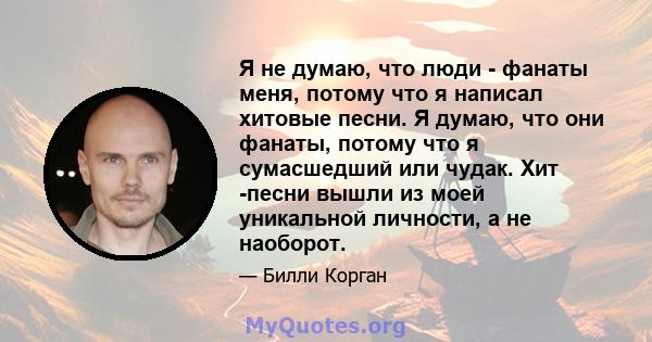 Я не думаю, что люди - фанаты меня, потому что я написал хитовые песни. Я думаю, что они фанаты, потому что я сумасшедший или чудак. Хит -песни вышли из моей уникальной личности, а не наоборот.