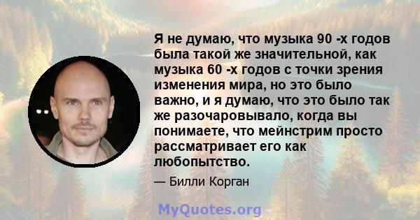 Я не думаю, что музыка 90 -х годов была такой же значительной, как музыка 60 -х годов с точки зрения изменения мира, но это было важно, и я думаю, что это было так же разочаровывало, когда вы понимаете, что мейнстрим