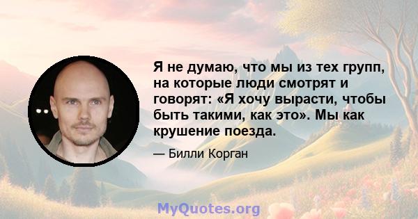 Я не думаю, что мы из тех групп, на которые люди смотрят и говорят: «Я хочу вырасти, чтобы быть такими, как это». Мы как крушение поезда.