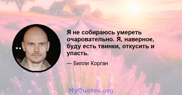 Я не собираюсь умереть очаровательно. Я, наверное, буду есть твинки, откусить и упасть.