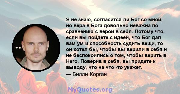 Я не знаю, согласится ли Бог со мной, но вера в Бога довольно неважна по сравнению с верой в себя. Потому что, если вы пойдете с идеей, что Бог дал вам ум и способность судить вещи, то он хотел бы, чтобы вы верили в