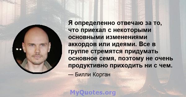 Я определенно отвечаю за то, что приехал с некоторыми основными изменениями аккордов или идеями. Все в группе стремятся придумать основное семя, поэтому не очень продуктивно приходить ни с чем.