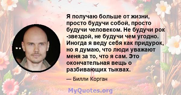 Я получаю больше от жизни, просто будучи собой, просто будучи человеком. Не будучи рок -звездой, не будучи чем угодно. Иногда я веду себя как придурок, но я думаю, что люди уважают меня за то, что я сам. Это