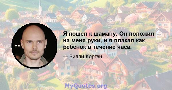 Я пошел к шаману. Он положил на меня руки, и я плакал как ребенок в течение часа.