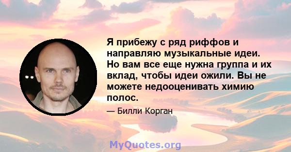 Я прибежу с ряд риффов и направляю музыкальные идеи. Но вам все еще нужна группа и их вклад, чтобы идеи ожили. Вы не можете недооценивать химию полос.