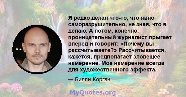 Я редко делал что-то, что явно саморазрушительно, не зная, что я делаю. А потом, конечно, проницательный журналист прыгает вперед и говорит: «Почему вы рассчитываете?» Рассчитывается, кажется, предполагает зловещее