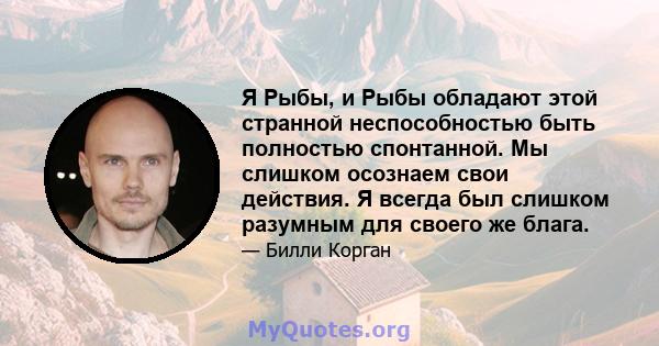 Я Рыбы, и Рыбы обладают этой странной неспособностью быть полностью спонтанной. Мы слишком осознаем свои действия. Я всегда был слишком разумным для своего же блага.