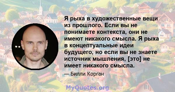 Я рыха в художественные вещи из прошлого. Если вы не понимаете контекста, они не имеют никакого смысла. Я рыха в концептуальные идеи будущего, но если вы не знаете источник мышления, [это] не имеет никакого смысла.