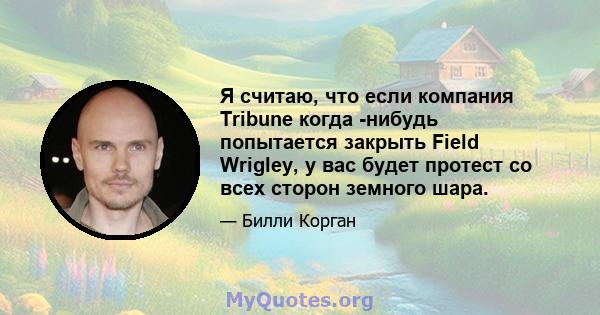 Я считаю, что если компания Tribune когда -нибудь попытается закрыть Field Wrigley, у вас будет протест со всех сторон земного шара.