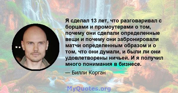 Я сделал 13 лет, что разговаривал с борцами и промоутерами о том, почему они сделали определенные вещи и почему они забронировали матчи определенным образом и о том, что они думали, и были ли они удовлетворены ничьей. И 