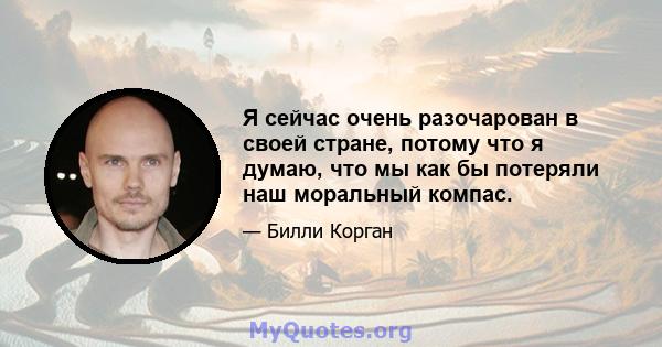 Я сейчас очень разочарован в своей стране, потому что я думаю, что мы как бы потеряли наш моральный компас.